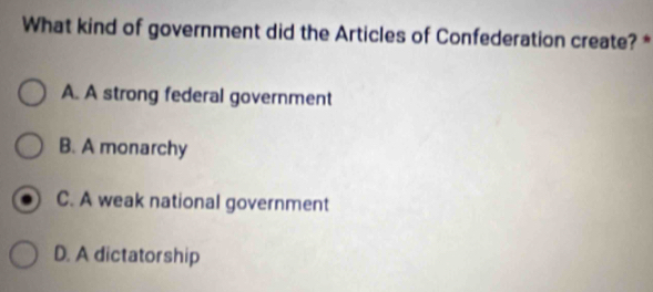 What kind of government did the Articles of Confederation create? *
A. A strong federal government
B. A monarchy
C. A weak national government
D. A dictatorship