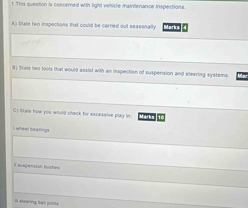 This question is concerned with light vehicle maintenance inspections. 
A) State two inspections that could be carried out seasonally Marks 4 
B) State two tools that would assist with an inspection of suspension and steering systems. Mar 
C) State how you would check for excessive play in: Marks 10 
i.wheel bearings 
ii.suspension bushes 
iii steering ball joints