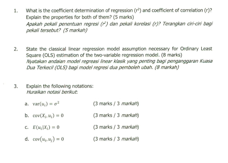 What is the coefficient determination of regression (r^2) and coefficient of correlation (r)? 
Explain the properties for both of them? (5 marks) 
Apakah pekali penentuan regresi (r^2) dan pekali korelasi (r)? Terangkan ciri-ciri bagi 
pekali tersebut? (5 markah) 
2. State the classical linear regression model assumption necessary for Ordinary Least 
Square (OLS) estimation of the two-variable regression model. (8 marks) 
Nyatakan andaian model regreasi linear klasik yang penting bagi penganggaran Kuasa 
Dua Terkecil (OLS) bagi model regresi dua pemboleh ubah. (8 markah) 
3. Explain the following notations: 
Huraikan notasi berikut. 
a. var(u_i)=sigma^2 (3 marks / 3 markah) 
b. cos (X_i,u_i)=0 (3 marks / 3 markah) 
C. E(u_i|X_i)=0 (3 marks / 3 markah) 
d. cos (u_i,u_j)=0 (3 marks / 3 markah)