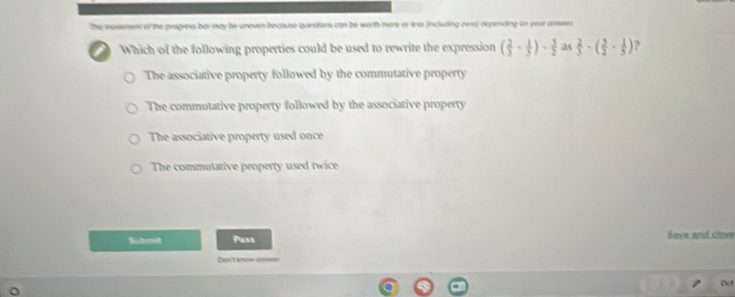 The movement of the progress bat may be uneven becaue questions can be worth more or less (incluling zera) depending on your anwes
i Which of the following properties could be used to rewrite the expression ( 2/3 ·  1/3 )·  3/2  as  2/3 · ( 3/2 ·  1/3 ) ?
The associative property followed by the commutative property
The commutative property followed by the associative property
The associative property used once
The commutative property used twice
Submit Pass Save and clawe
=Dant énow an
oet