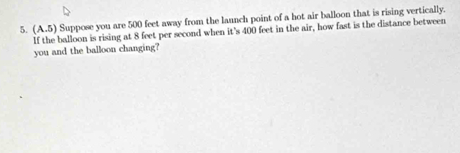 (A.5) Suppose you are 500 feet away from the launch point of a hot air balloon that is rising vertically. 
If the balloon is rising at 8 feet per second when it's 400 feet in the air, how fast is the distance between 
you and the balloon changing?