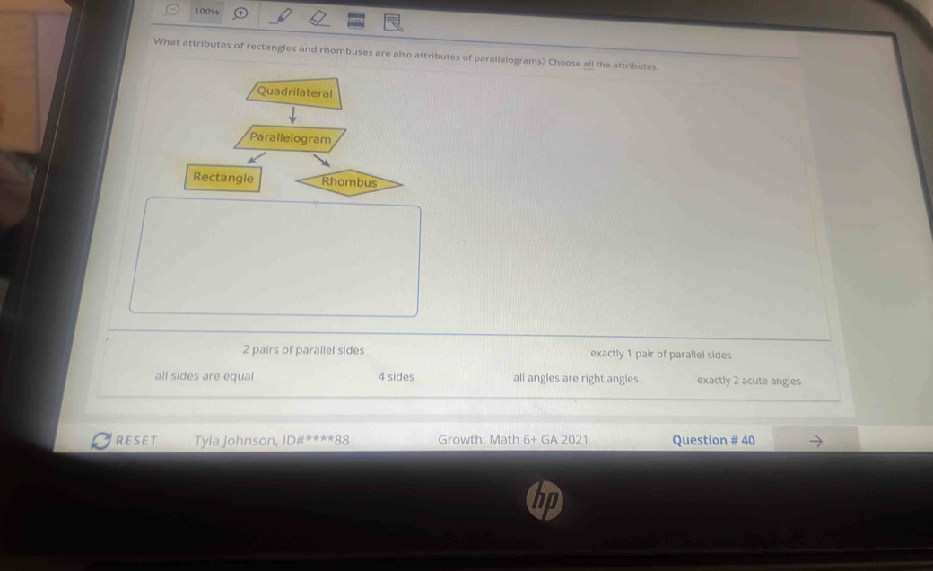 100%
What attributes of rectangles and rhombuses are also attributes of parallelograms? Choose all the attributes.
Quadrilateral
Parallelogram
Rectangle
2 pairs of parallel sides exactly 1 pair of parallel sides
all sides are equal 4 sides all angles are right angles exactly 2 acute angles
RESET Tyla Johnson, Dif^((ast)^(ast)^(ast)^(ast) ^ast)88 Growth: Math 6+ GA 2021 Question # 40