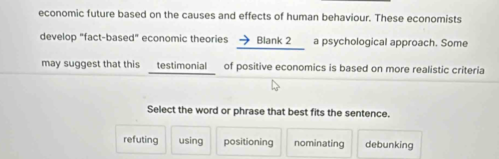 economic future based on the causes and effects of human behaviour. These economists
develop “fact-based” economic theories → Blank 2 a psychological approach. Some
may suggest that this testimonial of positive economics is based on more realistic criteria
Select the word or phrase that best fits the sentence.
refuting using positioning nominating debunking