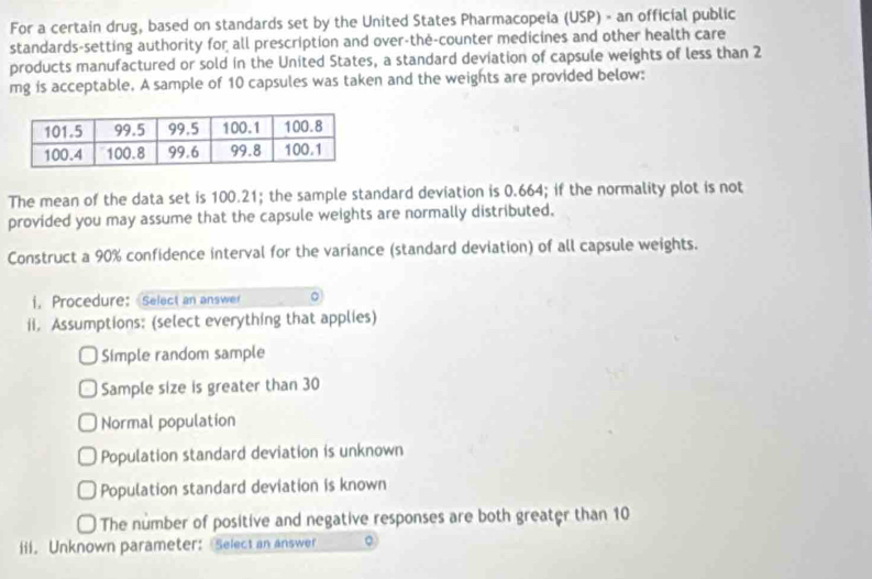 For a certain drug, based on standards set by the United States Pharmacopeia (USP) - an official public
standards-setting authority for all prescription and over-the-counter medicines and other health care
products manufactured or sold in the United States, a standard deviation of capsule weights of less than 2
mg is acceptable. A sample of 10 capsules was taken and the weights are provided below:
The mean of the data set is 100.21; the sample standard deviation is 0.664; if the normality plot is not
provided you may assume that the capsule weights are normally distributed,
Construct a 90% confidence interval for the variance (standard deviation) of all capsule weights.
i. Procedure: Select an answer 。
ii. Assumptions: (select everything that applies)
Simple random sample
Sample size is greater than 30
Normal population
Population standard deviation is unknown
Population standard deviation is known
The number of positive and negative responses are both greater than 10
iii. Unknown parameter: Select an answer 。