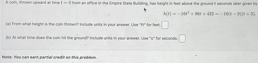 A coin, thrown upward at time t=0 from an office in the Empire State Building, has height in feet above the ground t seconds later given by
h(t)=-16t^2+96t+432=-16(t-9)(t+3). 
□ 
(a) From what height is the coin thrown? Include units in your answer. Use "ft" for feet. □ 
(b) At what time does the coin hit the ground? Include units in your answer. Use "s" for seconds. □ 
Note: You can earn partial credit on this problem.