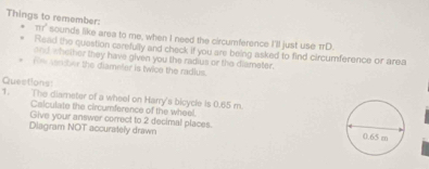 mr^2 
Things to remember: sounds like area to me, when I need the circumference I'll just use πD. 
Read the question carefully and check if you are being asked to find circumference or area 
and whether they have given you the radius or the dismeter. 
w n ter the diameler is twice the radlus. 
Quections: 
1. The diarneter of a wheel on Harry's bicycle is 0.65 m
Calculate the circumference of the wheel. 
Give your answer correct to 2 decimal places. 
Diagram NOT accurately drawn