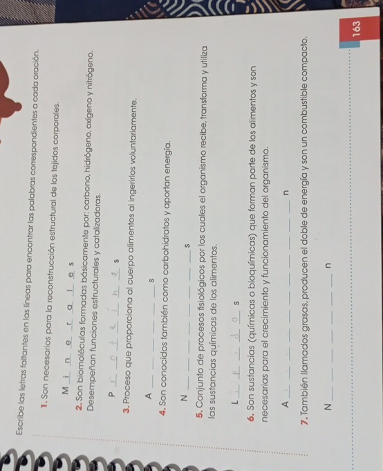 Escribe las letras faltantes en las líneas para encontrar las palabras correspondientes a cada oración. 
1. Son necesarios para la reconstrucción estructural de los tejidos corporales. 
M i n e r a l e s 
2. Son biomoléculas formadas básicamente por: carbono, hidrógeno, oxígeno y nitrógeno. 
Desempeñan funciones estructurales y catalizadoras. 
_ 
_ 
__ 
_ 
_ 
_P 
3. Proceso que proporciona al cuerpo alimentos al ingerirlos voluntariamente. 
_ 
_ 
_ 
_ 
_A 
_s 
4. Son conocidos también como carbohidratos y aportan energía. 
_N 
__ 
__ 
__ 
_s 
5. Conjunto de procesos fisiológicos por los cuales el organismo recibe, transforma y utiliza 
las sustancias químicas de los alimentos. 
_L 
_ 
__ 
_s 
6. Son sustancias (químicas o bioquímicas) que forman parte de los alimentos y son 
necesarias para el crecimiento y funcionamiento del organismo. 
_A 
_ 
__ 
__ 
__ 
__ 
_n 
7. También llamados grasas, producen el doble de energía y son un combustible compacto. 
_N 
__ 
__ 
n 
163