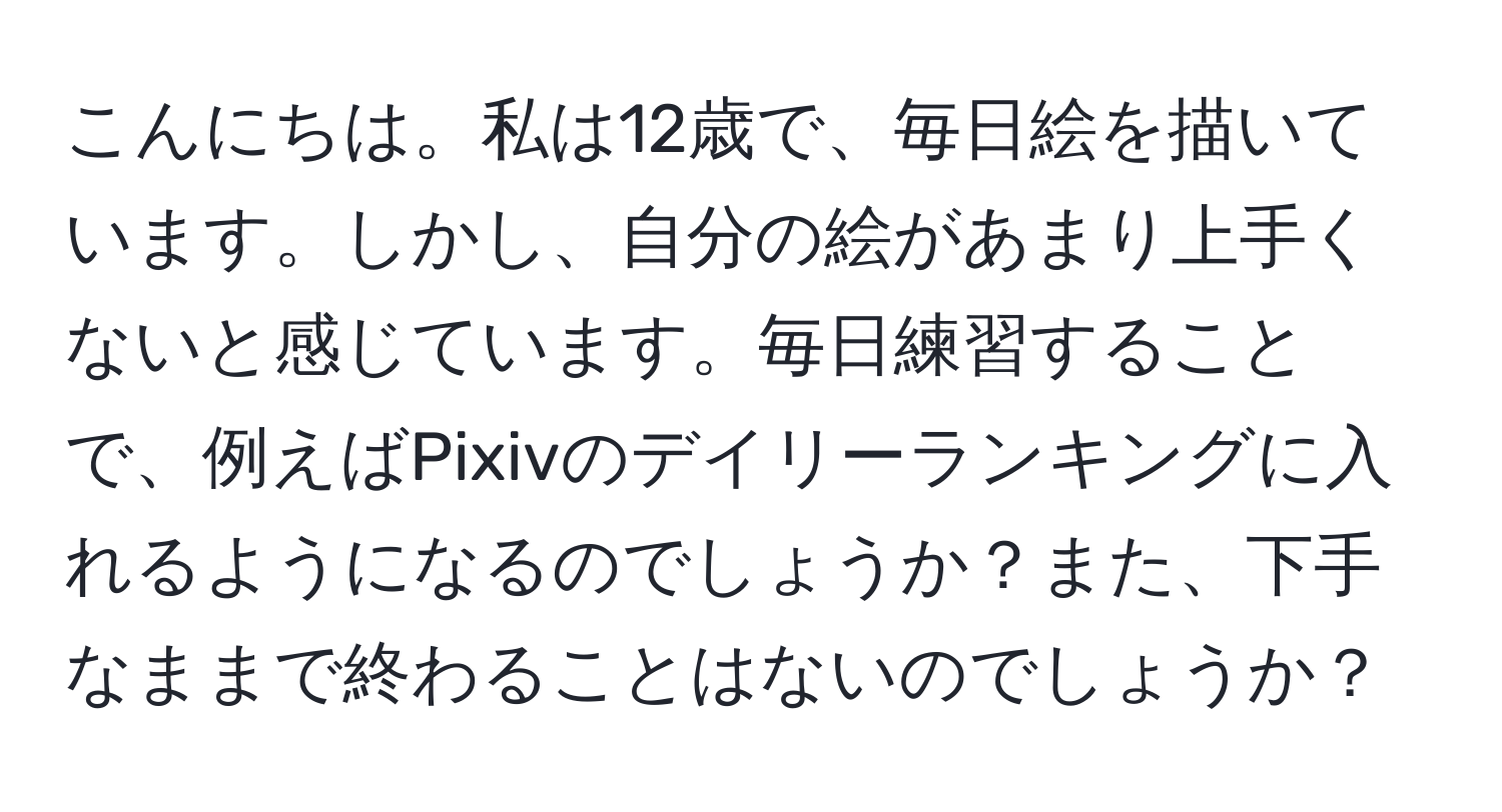 こんにちは。私は12歳で、毎日絵を描いています。しかし、自分の絵があまり上手くないと感じています。毎日練習することで、例えばPixivのデイリーランキングに入れるようになるのでしょうか？また、下手なままで終わることはないのでしょうか？