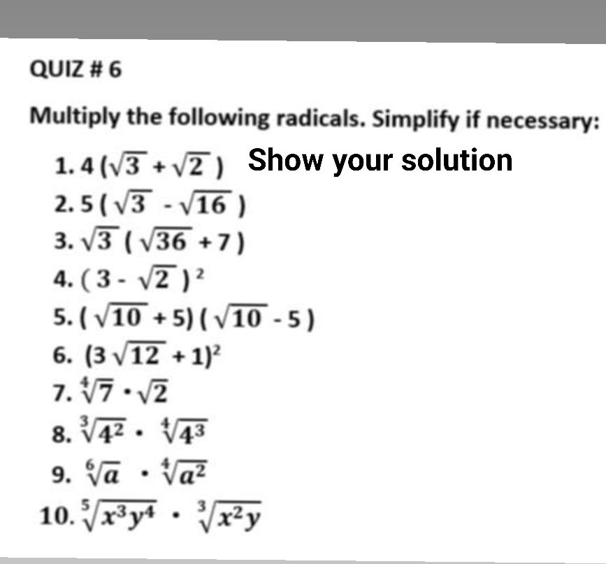 QUIZ # 6 
Multiply the following radicals. Simplify if necessary: 
1. 4(sqrt(3)+sqrt(2)) Show your solution 
2. 5(sqrt(3)-sqrt(16))
3. sqrt(3)(sqrt(36)+7)
4. (3-sqrt(2))^2
5. (sqrt(10)+5)(sqrt(10)-5)
6. (3sqrt(12)+1)^2
7. sqrt[4](7)· sqrt(2)
8. sqrt[3](4^2)· sqrt[4](4^3)
9. sqrt[6](a)· sqrt[4](a^2)
10. sqrt[5](x^3y^4)· sqrt[3](x^2y)