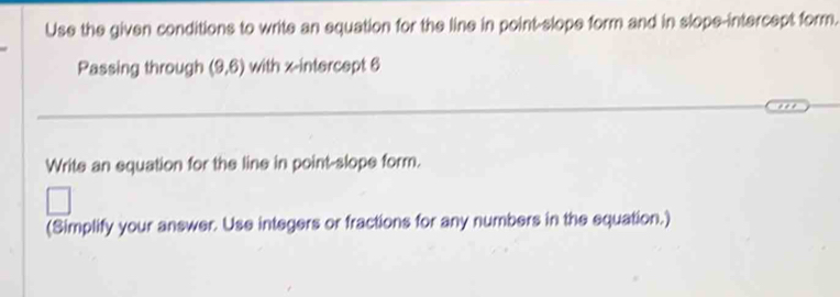 Use the given conditions to write an equation for the line in point-slope form and in slope-intercept form. 
Passing through (9,6) with x-intercept 6
Write an equation for the line in point-slope form. 
(Simplify your answer. Use integers or fractions for any numbers in the equation.)