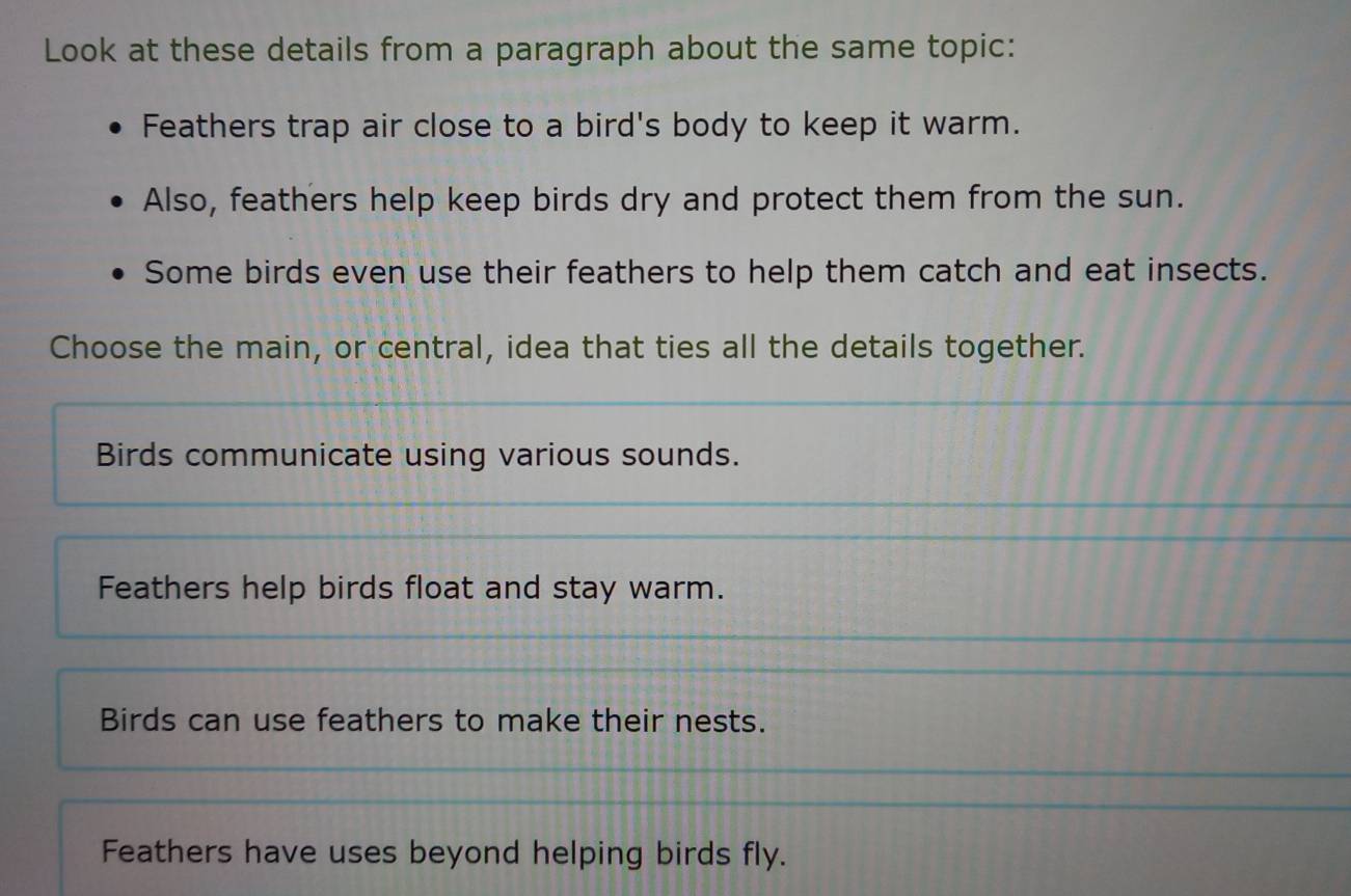 Look at these details from a paragraph about the same topic:
Feathers trap air close to a bird's body to keep it warm.
Also, feathers help keep birds dry and protect them from the sun.
Some birds even use their feathers to help them catch and eat insects.
Choose the main, or central, idea that ties all the details together.
Birds communicate using various sounds.
Feathers help birds float and stay warm.
Birds can use feathers to make their nests.
Feathers have uses beyond helping birds fly.