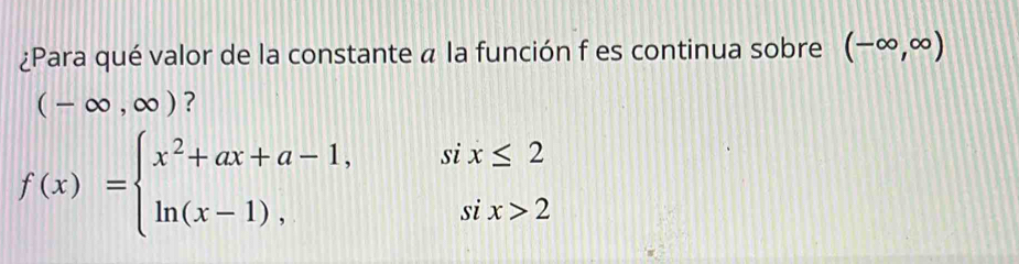 ¿Para qué valor de la constante a la función f es continua sobre (-∈fty ,∈fty )
(-∈fty ,∈fty ) ?
f(x)=beginarrayl x^2+ax+a-1,six≤ 2 ln (x-1),six>2endarray.