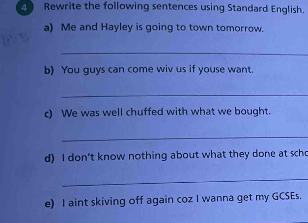 Rewrite the following sentences using Standard English. 
a) Me and Hayley is going to town tomorrow. 
_ 
b) You guys can come wiv us if youse want. 
_ 
c) We was well chuffed with what we bought. 
_ 
d) I don’t know nothing about what they done at scho 
_ 
e) I aint skiving off again coz I wanna get my GCSEs.