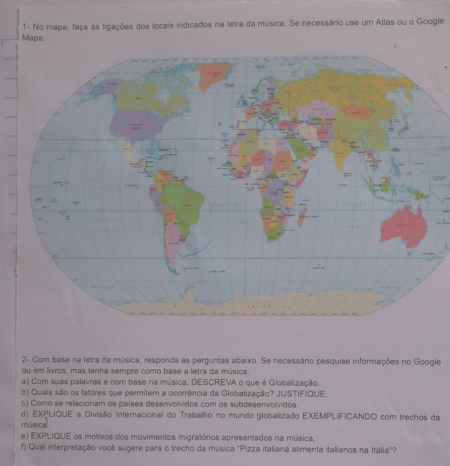 1- No mapa, faça as ligações dos locais indicados na letra da música. Se necessário use um Atlas ou o Google 
Maps. 
2- Com base na letra da música, responda as perguntas abaixo. Se necessário pesquise informações no Google 
ou em livros, mas tenha sempre como base a letra da música. 
a) Com suas palavras e com base na música, DESCREVA o que é Globalização. 
b) Quais são os fatores que permitem a ocorrência da Globalização? JUSTIFIQUE. 
c) Como se relacionam os países desenvolvidos com os subdesenvolvidos. 
d) EXPLIQUE a Divisão Internacional do Trabalho no mundo globalizado EXEMPLIFICANDO com trechos da 
música. 
e) EXPLIQUE os motivos dos movimentos migratórios apresentados na música. 
f) Qual interpretação você sugere para o trecho da música "Pizza italiana alimenta italianos na Itália"?