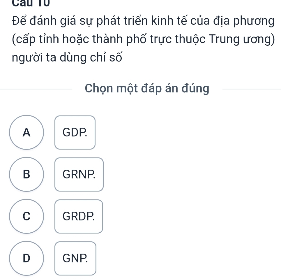 Câu T0
Để đánh giá sự phát triển kinh tế của địa phương
(cấp tỉnh hoặc thành phố trực thuộc Trung ương)
người ta dùng chỉ số
Chọn một đáp án đúng
A GDP.
B GRNP.
C GRDP.
D GNP.