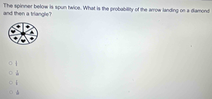 The spinner below is spun twice. What is the probability of the arrow landing on a diamond
and then a triangle?
 1/2 
- 7/49 
 7/9 
 4/49 