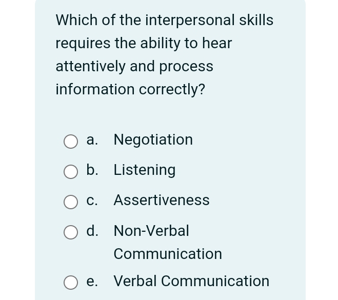 Which of the interpersonal skills
requires the ability to hear
attentively and process
information correctly?
a. Negotiation
b. Listening
c. Assertiveness
d. Non-Verbal
Communication
e. Verbal Communication