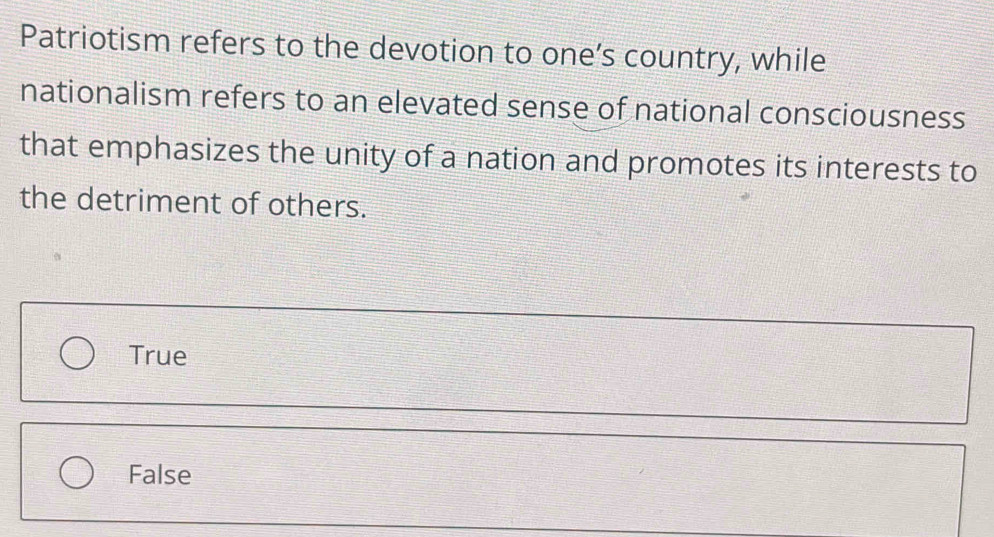 Patriotism refers to the devotion to one’s country, while
nationalism refers to an elevated sense of national consciousness
that emphasizes the unity of a nation and promotes its interests to
the detriment of others.
True
False