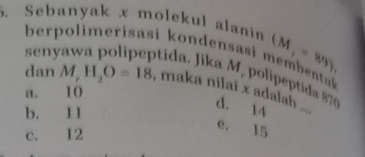 Sebanyak x molekul alani
seny
(M,=89), 
berpolimerisasi kondensasi membentk 
otida. Jika M, polipeptida 870
dan M_rH_2O=18 , maka nilai x adalah ....
a. 10
b. 11
d. 14
c. 12
e. 15