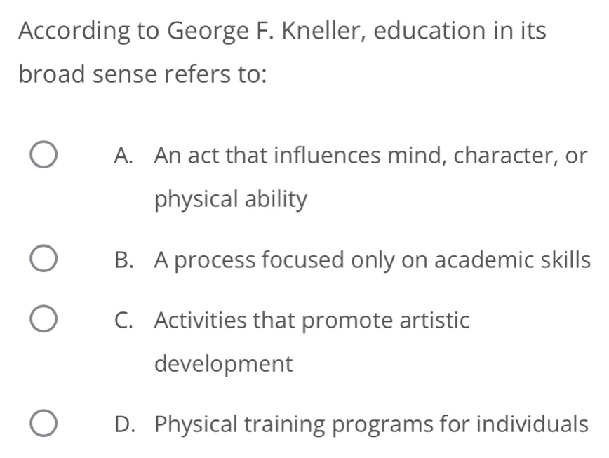 According to George F. Kneller, education in its
broad sense refers to:
A. An act that influences mind, character, or
physical ability
B. A process focused only on academic skills
C. Activities that promote artistic
development
D. Physical training programs for individuals