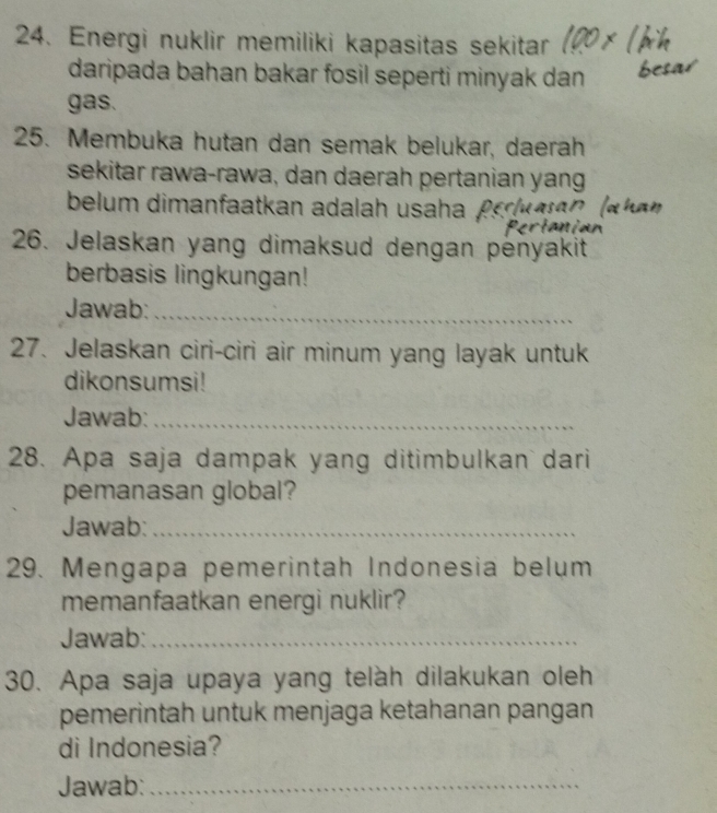 Energi nuklir memiliki kapasitas sekitar 
daripada bahan bakar fosil seperti minyak dan 
gas. 
25. Membuka hutan dan semak belukar, daerah 
sekitar rawa-rawa, dan daerah pertanian yang 
belum dimanfaatkan adalah usaha . P 
26. Jelaskan yang dimaksud dengan pėnyakit 
berbasis lingkungan! 
Jawab:_ 
27. Jelaskan ciri-ciri air minum yang layak untuk 
dikonsumsi! 
Jawab:_ 
28. Apa saja dampak yang ditimbulkan dari 
pemanasan global? 
Jawab:_ 
29. Mengapa pemerintah Indonesia belum 
memanfaatkan energi nuklir? 
Jawab:_ 
30. Apa saja upaya yang telàh dilakukan oleh 
pemerintah untuk menjaga ketahanan pangan 
di Indonesia? 
Jawab:_