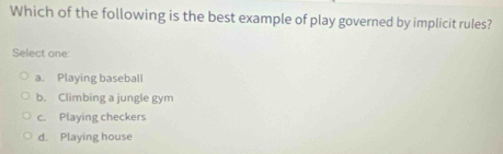 Which of the following is the best example of play governed by implicit rules?
Select one:
a. Playing baseball
b. Climbing a jungle gym
c. Playing checkers
d. Playing house