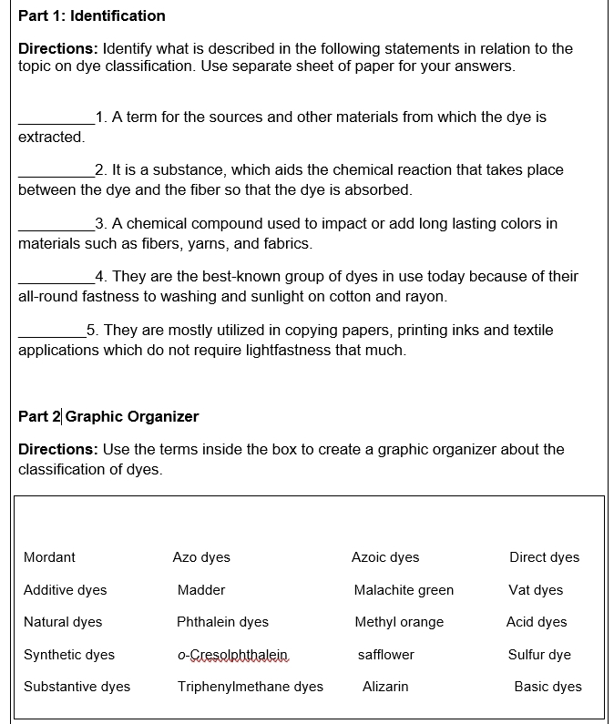 Identification
Directions: Identify what is described in the following statements in relation to the
topic on dye classification. Use separate sheet of paper for your answers.
_1. A term for the sources and other materials from which the dye is
extracted.
_2. It is a substance, which aids the chemical reaction that takes place
between the dye and the fiber so that the dye is absorbed.
_3. A chemical compound used to impact or add long lasting colors in
materials such as fibers, yarns, and fabrics.
_4. They are the best-known group of dyes in use today because of their
all-round fastness to washing and sunlight on cotton and rayon.
_5. They are mostly utilized in copying papers, printing inks and textile
applications which do not require lightfastness that much.
Part 2 Graphic Organizer
Directions: Use the terms inside the box to create a graphic organizer about the
classification of dyes.
Mordant Azo dyes Azoic dyes Direct dyes
Additive dyes Madder Malachite green Vat dyes
Natural dyes Phthalein dyes Methyl orange Acid dyes
Synthetic dyes o-Cresolphthalein safflower Sulfur dye
Substantive dyes Triphenylmethane dyes Alizarin Basic dyes