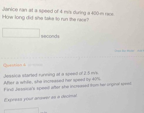 Janice ran at a speed of 4 m/s during a 400-m race. 
How long did she take to run the race?
seconds
Draw Bar Model Add 
Question 4 (ID 153908) 
Jessica started running at a speed of 2.5 m/s. 
After a while, she increased her speed by 40%. 
Find Jessica's speed after she increased from her original speed. 
Express your answer as a decimal.