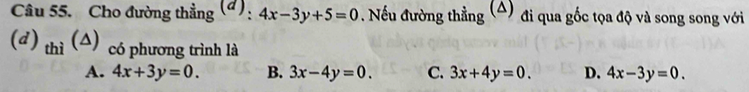 Cho đường thẳng (đ): 4x-3y+5=0. Nếu đường thẳng (4) đi qua gốc tọa độ và song song với
(đ) thì (△) có phương trình là D. 4x-3y=0.
A. 4x+3y=0. B. 3x-4y=0. C. 3x+4y=0.