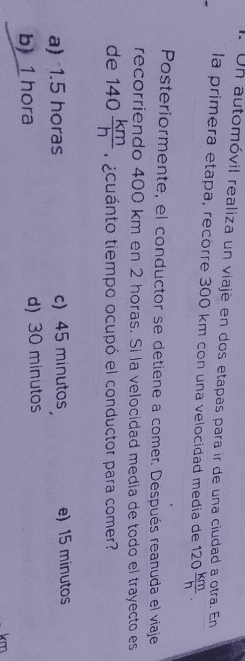 Un automóvil realiza un viajé en dos etapas para ir de una ciudad a otra. En
la primera etapa, recörre 300 km con una velocidad media de 120 km/h . 
Posteriormente, el conductor se detiene a comer. Después reanuda el viaje
recorriendo 400 km en 2 horas. Si la velocidad media de todo el trayecto es
de 140 km/h  acuánto tiempo ocupó el conductor para comer?
a) 1.5 horas c) 45 minutos e) 15 minutos
b) 1 hora d) 30 minutos
km