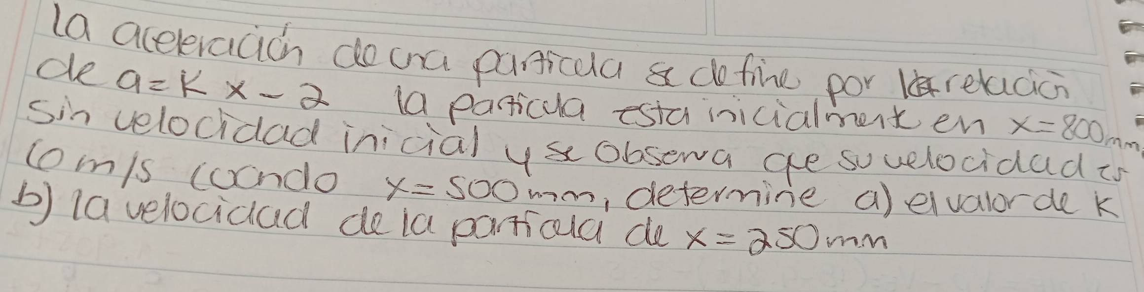 la acceleracicn doca panticua a dofine por relacic 
de a=kx-2 la paricua esta inicialment en x=800mm
sin velocidad inicial ys obsewa ge sovelocidad is 
tomis coondo x=500 7o, determine a)elvalor de k
b) la velocicad de ia particla de x=250mm