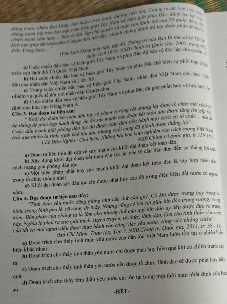 đứng trước nhiều khô khẩn, thứ thách trên bước đường tiên lên. Chúng ta đã liên tiếp chế
thắng oanh liệt trên hai mặt trấn biên giới Tây Nam và biên giới phía Bắc, đành bại ha c
Chiến tranh xâm lược.., bảo vệ độc lập chủ quyền và toàn vẹn lãnh thổ của Tổ quốc, đóng t
tích cực giúp đã nhân dân Campuchia nổi dây, nhành chồng đánh đô tập đoàn phản đ ộng 
Văn kiện Đảng toàn tập, tập 40, Thông trị của Ban Bỉ thư số 94 TT T N
P ốt- Yiêng Sary...''
ngày 10,8,1979, NXB Chỉnh trị Quốc Gia, 2005, trang 40 
a) Cuộc chiến đầu bão vệ biên giới Tây Nam và phía Bắc đã bảo vệ độc lập chú quyên 
toàn vẹn lãnh thổ Tổ Quốc Việt Nam. b) Hai cuộc chiến đầu báo vệ biên giới Tây Nam và phía Bắc thể hiện sự phối hợp chio
đầu của nhân dân Việt Nam và Liên Xô.
c) Trong cuộc chiến đấu bảo vệ biên giới Tây Nam, nhân dân Việt Nam còn thực hiện
nhiệm vụ quốc tế đối với nhân dân Campuchia.
d) Cuộc chiến đầu bảo vệ biên giới Tây Nam và phía Bắc đã góp phần bảo vệ hòa bình 
định của khu vực Đông Nam Á.
Khối đại đoàn kết toàn dân tuy có phạm vi rộng rãi nhưng lại được tổ chức một cách có
Câu 3. Đọc đoạn tư liệu sau:
hệ thống để phối hợp hành động, do đó sức mạnh của đoàn kết toàn dân được tăng lên gấp bộ
Cuộc đầu tranh giải phỏng dân tộc đã được toàn dân tiền hành một cách có tổ chức ... nên đi
trải qua nhiều hỉ sinh, gian khổ lâu dài, nhưng cuối cùng đã giành được thắng lợi''
( Lê Hữu Nghĩa - Chủ biên, Những bài học kinh nghiệm của cách mạng Việt Nam
NXB Chính trị quốc gia, tr 159-160
a) Đoạn tư liêu trên đề cập về sức mạnh của khối đại đoàn kết toàn dân.
b) Xây dựng khối đại đoàn kết toàn dân tộc là yếu tố căn bản đưa đến sự thắng lợi của
cách mạng giải phóng dân tộc.
c) Một biện pháp phát huy sức mạnh khối đại đoàn kết toàn dân là tập hợp nhân dân
trong tổ chức thống nhất.
d) Khối đại đoàn kết dân tộc chỉ được phát huy cao độ trong điều kiện đất nước có ngoại
xâm.
Câu 4. Đọc đoạn tư liệu sau đây:
'Tinh thần yêu nước cũng giống như các thứ của quỷ. Có khi được trưng bày trong t
kính, trong bình pha lê, rõ ràng, dể thấy. Nhưng cũng có khi cất giấu kín đáo trong rương, trong
hòm. Bốn phận của chứng ta là làm cho những thứ của quý kin đảo ấy đều được đưa ra trưng
bày. Nghĩa là phải ra sức giải thích, tuyên truyền, tô chức, lãnh đạo, làm cho tinh thần yêu nước
của tất cả mọi người đều được thực hành vào công việc yêu nước, công việc kháng chiến''.
(Hồ Chí Minh, Toàn tập, Tập 7, NXB Chính trị Quốc gia, 2011, tr. 38 - 39)
a) Đoạn trích cho thấy tinh thần yêu nước của dân tộc Việt Nam luôn tồn tại ở nhiều biểu
hiện khác nhau.
b) Đoạn trích cho thấy tinh thần yêu nước chi được phát huy hiệu quả khi có chiến tranh xây
ra.
c) Đoạn trích cho thấy tinh thần yêu nước nếu được tổ chức, lãnh đạo sẽ được phát huy hiệu
quả.
d) Đoạn trích cho thây tinh thần yêu nước chi tồn tại trong một thời gian nhất định của lịch
sử.
-HÉT-
