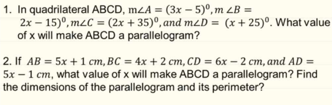 In quadrilateral ABCD, m∠ A=(3x-5)^circ , m∠ B=
2x-15)^0, m∠ C=(2x+35)^0 , and m∠ D=(x+25)^circ . What value 
of x will make ABCD a parallelogram? 
2. If AB=5x+1cm, BC=4x+2cm, CD=6x-2cm , and AD=
5x-1cm , what value of x will make ABCD a parallelogram? Find 
the dimensions of the parallelogram and its perimeter?