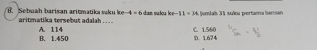 Sebuah barisan aritmatika suku ke -4=6 dan suku ke-11=34 Jumlah 31 suku pertama barisan
aritmatika tersebut adalah . . . .
A. 114 C. 1.560
B. 1.450 D. 1.674