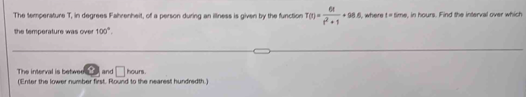 The temperature T, in degrees Fahrenheit, of a person during an illness is given by the function T(t)= 6t/t^2+1 +98.6 , where t=| time, in hours. Find the interval over which 
the temperature was over 100°. 
The interval is betwee and □ hours. 
(Enter the lower number first. Round to the nearest hundredth.)