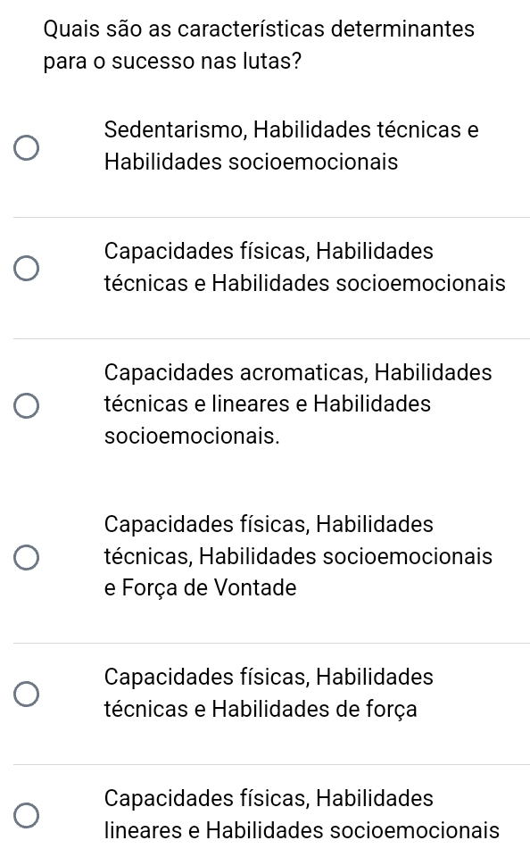 Quais são as características determinantes
para o sucesso nas lutas?
Sedentarismo, Habilidades técnicas e
Habilidades socioemocionais
Capacidades físicas, Habilidades
técnicas e Habilidades socioemocionais
Capacidades acromaticas, Habilidades
técnicas e lineares e Habilidades
socioemocionais.
Capacidades físicas, Habilidades
técnicas, Habilidades socioemocionais
e Força de Vontade
Capacidades físicas, Habilidades
técnicas e Habilidades de força
Capacidades físicas, Habilidades
lineares e Habilidades socioemocionais