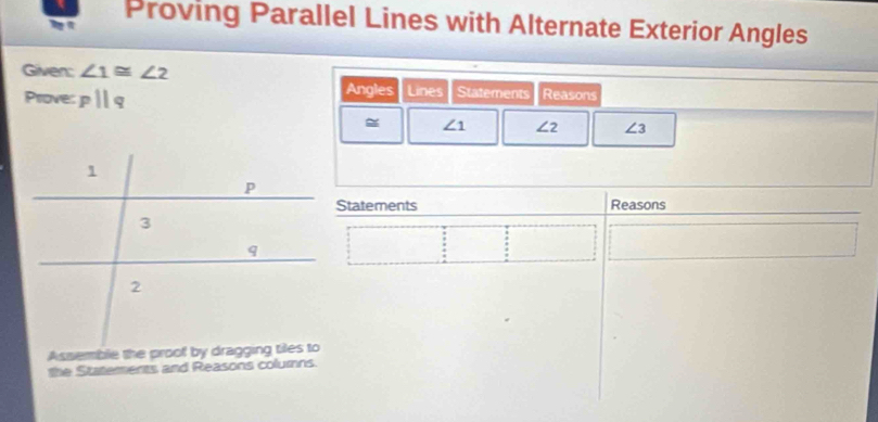 Proving Parallel Lines with Alternate Exterior Angles 
Given: ∠ 1≌ ∠ 2
Prove: pparallel q Angles Lines Statements Reasons
∠ 1 ∠ 2 ∠ 3
Statements Reasons 
the Statements and Reasons columns