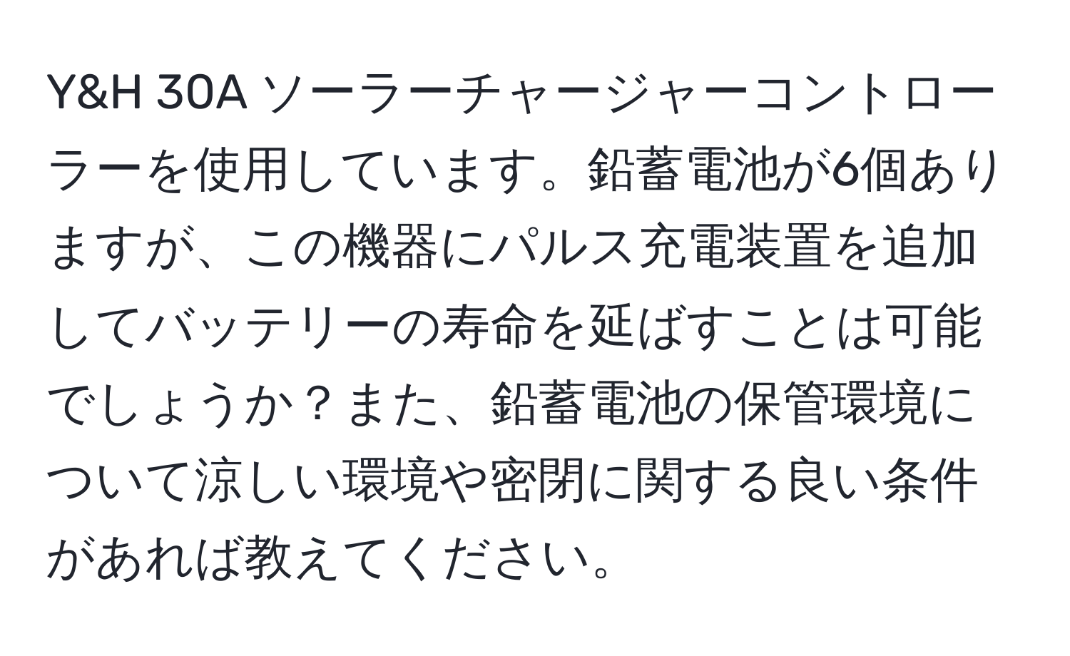 Y&H 30A ソーラーチャージャーコントローラーを使用しています。鉛蓄電池が6個ありますが、この機器にパルス充電装置を追加してバッテリーの寿命を延ばすことは可能でしょうか？また、鉛蓄電池の保管環境について涼しい環境や密閉に関する良い条件があれば教えてください。
