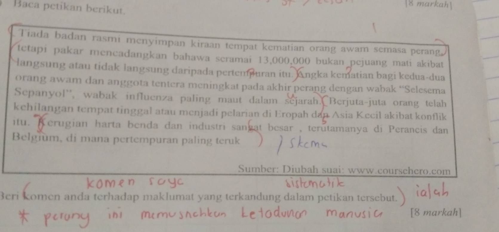 markah] 
Baca petikan berikut. 
Tiada badan rasmi menyimpan kiraan tempat kematian orang awam semasa perang 
tetapi pakar mencadangkan bahawa seramai 13,000,000 bukan pejuang mati akibat 
langsung atau tidak langsung daripada pertempuran itu. Angka kematian bagi kedua-dua 
orang awam dan anggota tentera meningkat pada akhir perang dengan wabak “Selesema 
Sepanyol'', wabak influenza paling maut dalam sejarah. Berjuta-juta orang telah 
kehilangan tempat tinggal atau menjadi pelarian di Eropah dan Asia Kecil akibat konflik 
itu. Kerugian harta benda dan industri sangat besar , terutamanya di Perancis dan 
Belgium, di mana pertempuran paling teruk 
Sumber: Diubah suai: www.courschero.com 
Beri komen anda terhadap maklumat yang terkandung dalam petikan tersebut. 
[8 markah