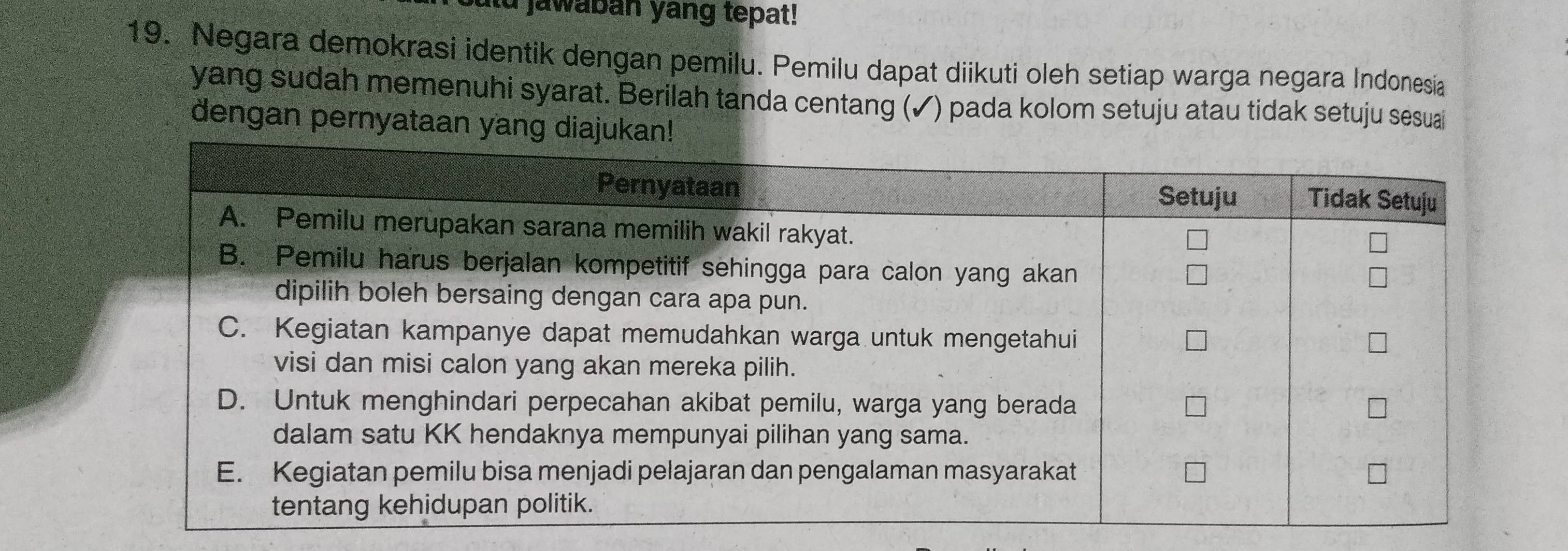 jawaban yang tepat! 
19. Negara demokrasi identik dengan pemilu. Pemilu dapat diikuti oleh setiap warga negara Indonesia 
yang sudah memenuhi syarat. Berilah tanda centang (✓) pada kolom setuju atau tidak setuju sesuai 
dengan pernyataan yang diaju