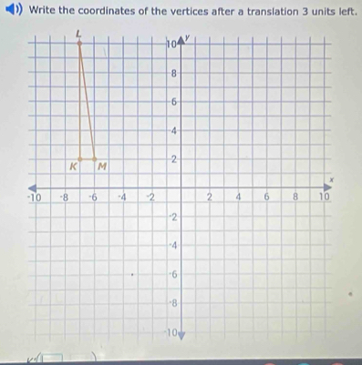 Write the coordinates of the vertices after a translation 3 units left.
L
10 y
-8
-6
-4
-2
K M
x
10 -8 -6 -4 -2 2 4 6 8 10
-2
-4
-6
-8
10