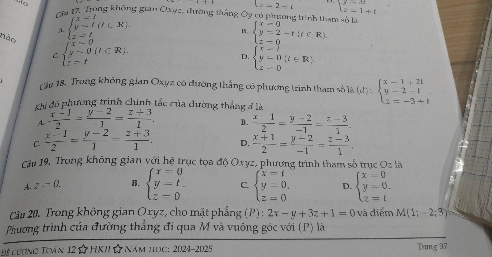 to
1+t
z=2+t
D. beginarrayl y=3t z=1+tendarray.
Câu 17. Trong không gian Oxyz, đường thẳng Oy có phương trình tham số là
A. beginarrayl x=t y=t(t∈ R). z=tendarray.
B. beginarrayl x=0 y=2+t(t∈ R). z=0endarray.
nào
C. beginarrayl x=0 y=0(t∈ R). z=tendarray.
D. beginarrayl x=t y=0 z=0endarray. (t∈ R).
Câu 18. Trong không gian Oxyz có đường thẳng có phương trình tham số là la(d):beginarrayl x=1+2t y=2-t z=-3+tendarray.
Khi đó phương trình chính tắc của đường thẳng đ là
A.  (x-1)/2 = (y-2)/-1 = (z+3)/1 .  (x-1)/2 = (y-2)/-1 = (z-3)/1 .
B.
C.  (x-1)/2 = (y-2)/1 = (z+3)/1 .  (x+1)/2 = (y+2)/-1 = (z-3)/1 .
D.
Câu 19. Trong không gian với hệ trục tọa độ Oxyz, phương trình tham số trục Oz là
B. beginarrayl x=0 y=t. z=0endarray.
A. z=0. C. beginarrayl x=t y=0. z=0endarray. beginarrayl x=0 y=0. z=tendarray.
D.
Câu 20. Trong không gian Oxyz, cho mặt phẳng (P) : 2x-y+3z+1=0 và điểm M(1;-2;3).
Phương trình của đường thẳng đi qua M và vuông góc với (P) là
Đề cương Toán 12☆HKII☆Năm học: 2024-2025 Trang 97