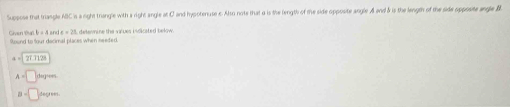Suppose that triangle ABC is a right triangle with a right angle at C and hypotenuse c. Also note that α is the length of the side opposite angle A and & is the length of the side opposite angle B. 
Given that b=4 and c=28 , determine the values indicated below 
Round to four decimal places when needed.
a=27.7128
A=□ degrees.
B=□ degrees.