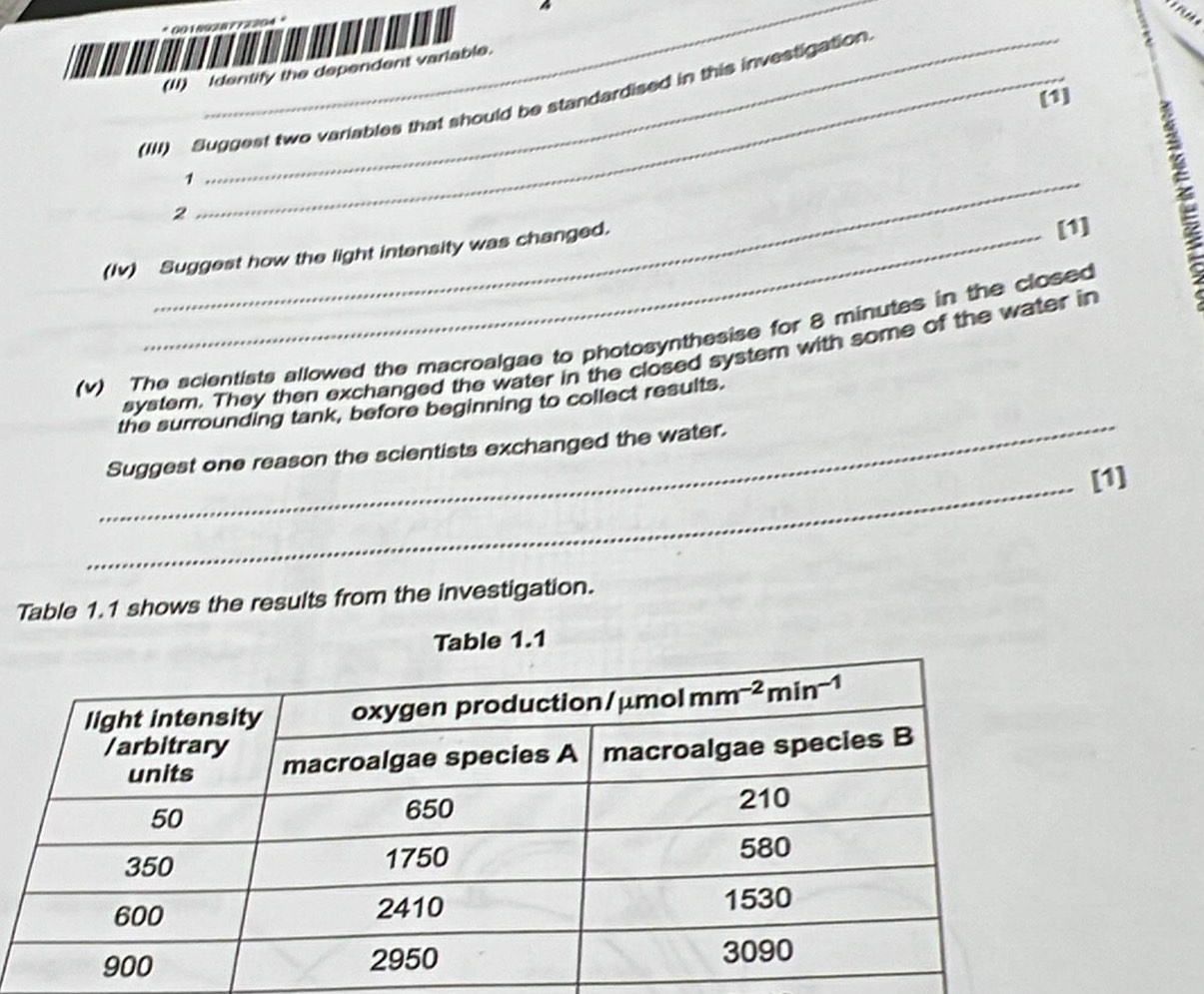 a
* 0018928 T 7220
(I) Identify the dependent variable.
[1]
(III) Suggest two variables that should be standardised in this investigation
_1
2
(Iv) Suggest how the light intensity was changed.
[1]
(v) The scientists allowed the macroalgae to photosynthesise for 8 minutes in the closed
_
system. They then exchanged the water in the closed system with some of the water in
the surrounding tank, before beginning to collect results.
Suggest one reason the scientists exchanged the water.
_[1]
Table 1.1 shows the results from the investigation.
Table 1.1