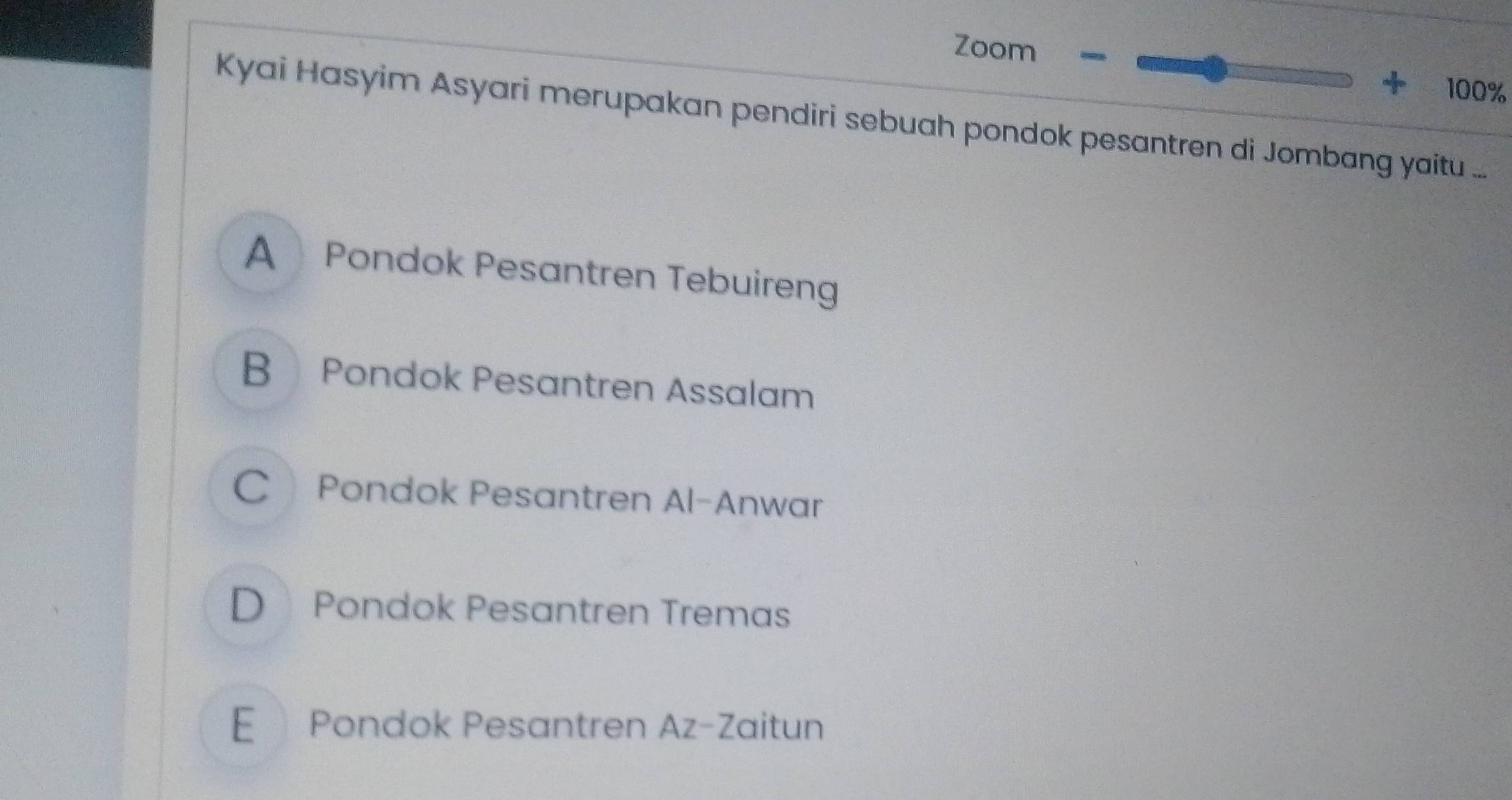 Zoom
+ 100%
Kyai Hasyim Asyari merupakan pendiri sebuah pondok pesantren di Jombang yaitu ....
A Pondok Pesantren Tebuireng
B Pondok Pesantren Assalam
C Pondok Pesantren Al-Anwar
D Pondok Pesantren Tremas
E Pondok Pesantren Az-Zaitun