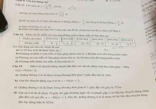 2a I Câu hồi Đúng/ Sai
D. n=(1,3,8)
tác phụ thuộc
Câu 13. Cho hàm số y= (1-4x)/2x-1  , khi do: 9.1+4.6
Ci chút điểm đa
*) Hàm số luôn đồng biển trên a=  1/2  D
-x^2+4x-3y
b) Đồ thị hám số có tiệm cận ngang là đường thắng y= 1/2  cận đứng là đường tháng x= 1/2  、 A
e) Hàm số không có cực trị
một hàng r
đ) Hình chữ nhật giới hạn bởi 2 tiệm cận của đồ thị và hai trục tọa độ có điện tích bằng 1.
vật băng nho
Cầu 14. Kháo sát đo
ðbng|mi 1, mắt giảp
g rào
a) Có 29 học sinh đã được khảo sát 5
b) Khoáng tử phân vị của mẫu số liệu ghép nhóm trên là 1,48 (làm tròn đến hàng phần trấm)
c) Phương sai của mẫu số liệu ghép nhóm trên là 10,59(lùm tròn đến hàng phần trăm).
_
đ) Khoáng biến thiên của mẫu số liệu trên là 12.
Câu 15. Một ô tố chuyển động nhanh dẫn đều với vận tốc được tính theo thời gian 7 bằng
v(t)=10t(m/s)
a) Quâng đường ô tô đi được trong khoáng thời gian 5 giây đầu tiên là 50m .
b) Gia tốc chuyển động của ô tô là a=10(m/s^2).
c) Quâng đường ô tô đi được trong khoảng thời gian từ 5 giây đến 10 giây là 375m.
d) Giá sứ ô tô đó đi được 10 giây thì gặp chướng ngại vật và phanh gắp, ô tô tiếp tục chuyển động chậm
dân đều với gia tốc a=-40(m/s^2). Khi đó, quãng đường ô tô đi được từ lúc bắt đầu chuyển động
đến lúc đừng hần là 625m.