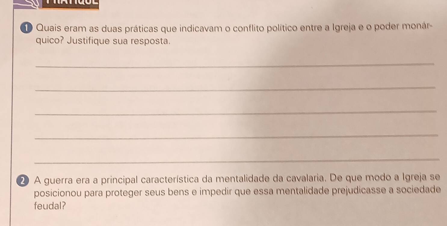 Quais eram as duas práticas que indicavam o conflito político entre a Igreja e o poder monár- 
quico? Justifique sua resposta. 
_ 
_ 
_ 
_ 
_ 
② A guerra era a principal característica da mentalidade da cavalaria. De que modo a Igreja se 
posicionou para proteger seus bens e impedir que essa mentalidade prejudicasse a sociedade 
feudal?