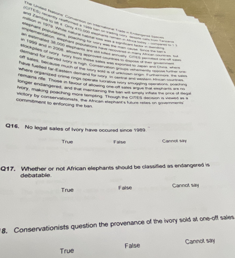 The Uniled Nations' Convention on International Trade in Endangered Spece
(CITES) recently reaffirmed a 1989 ban on trading ivory, despite calls from Tanzán
and Zambia to lift it Only 470.000 elephants remain in Africa today ~ compared to 1
million in 1979. While natural habital loss was a significant factor in dwindlin
elephant populations, poaching for ivory was the main cause. Since the ban
implementation, elephant populations have recovered in many African countries, bu
an estimated 38,000 elephants are still killed annually. CITES permitted one-off sale
in 1999 and in 2008, allowing approved countries to dispose of their govemmen
stockpiles of ivory. Ivory from these sales was exported to Japan and China, where
demand for carved ivory is high. Conservation groups vehemently oppose further one
off sales, because much of the ivory sold is of unknown origin. Furthermore, the sales
have fuelled far-Eastern demand for ivory. In central and western African countries
where organized crime rings operate lucrative ivory smuggling operations, poaching
remains rife. Those in favour of allowing one-off sales argue that elephants are no
longer endangered, and that maintaining the ban will simply inflate the price of illegal
ivory, making poaching more tempting. Though the CITES decision is viewed as a
victory by conservationists, the African elephant's future relies on governments
commitment to enforcing the ban.
Q16. No legal sales of Ivory have occured since 1989.
True False Cannot say
Q17. Whether or not African elephants should be classified as endangered is
debatable.
True False Cannot say
8. Conservationists question the provenance of the ivory sold at one-off sales
True False Cannot say