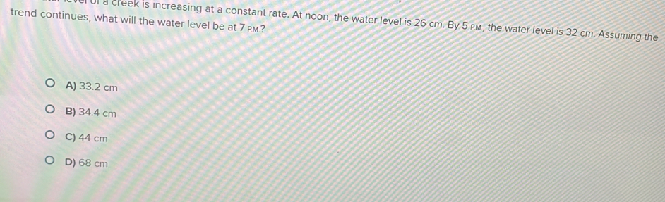 trend continues, what will the water level be at 7 PM.?
l a creek is increasing at a constant rate. At noon, the water level is 26 cm. By 5 pм, the water level is 32 cm. Assuming the
A) 33.2 cm
B) 34.4 cm
C) 44 cm
D) 68 cm