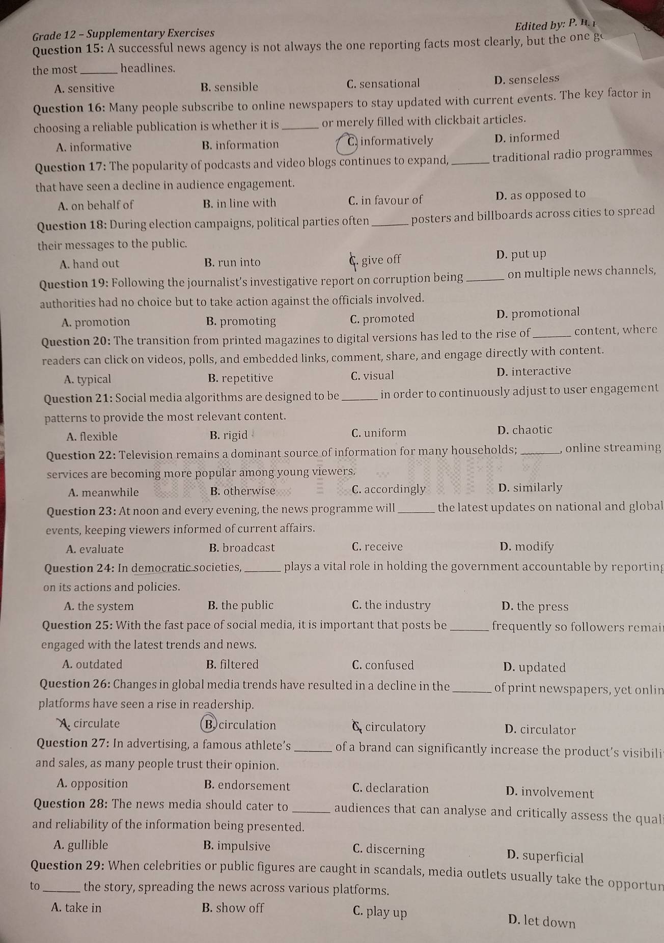 Edite         
Grade 12 - Supplementary Exercises
Question 15: A successful news agency is not always the one reporting facts most clearly, but the one go
the most _headlines.
A. sensitive B. sensible C. sensational D. senseless
Question 16: Many people subscribe to online newspapers to stay updated with current events. The key factor in
choosing a reliable publication is whether it is_ or merely filled with clickbait articles.
A. informative B. information C informatively
D. informed
Question 17: The popularity of podcasts and video blogs continues to expand, _traditional radio programmes
that have seen a decline in audience engagement.
A. on behalf of B. in line with C. in favour of D. as opposed to
Question 18: During election campaigns, political parties often _posters and billboards across cities to spread
their messages to the public.
A. hand out B. run into give off D. put up
Question 19: Following the journalist’s investigative report on corruption being_ on multiple news channels,
authorities had no choice but to take action against the officials involved.
A. promotion B. promoting C. promoted D. promotional
Question 20: The transition from printed magazines to digital versions has led to the rise of_ content, where
readers can click on videos, polls, and embedded links, comment, share, and engage directly with content.
A. typical B. repetitive C. visual D. interactive
Question 21: Social media algorithms are designed to be _in order to continuously adjust to user engagement
patterns to provide the most relevant content.
A. flexible B. rigid C. uniform D. chaotic
Question 22: Television remains a dominant source of information for many households; _, online streaming
services are becoming more popular among young viewers.
A. meanwhile B. otherwise C. accordingly D. similarly
Question 23: At noon and every evening, the news programme will _ the latest updates on national and globa 
events, keeping viewers informed of current affairs.
A. evaluate B. broadcast C. receive D. modify
Question 24: In democratic societies, _plays a vital role in holding the government accountable by reporting
on its actions and policies.
A. the system B. the public C. the industry D. the press
Question 25: With the fast pace of social media, it is important that posts be _frequently so followers remai
engaged with the latest trends and news.
A. outdated B. filtered C. confused D. updated
Question 26: Changes in global media trends have resulted in a decline in the_ of print newspapers, yet onlin
platforms have seen a rise in readership.
circulate Bcirculation c circulatory D. circulator
Question 27: In advertising, a famous athlete’s _of a brand can significantly increase the product’s visibili
and sales, as many people trust their opinion.
A. opposition B. endorsement C. declaration
D. involvement
Question 28: The news media should cater to _audiences that can analyse and critically assess the qual
and reliability of the information being presented.
A. gullible B. impulsive C. discerning
D. superficial
Question 29: When celebrities or public figures are caught in scandals, media outlets usually take the opportur
to_ the story, spreading the news across various platforms.
A. take in B. show off
C. play up D. let down